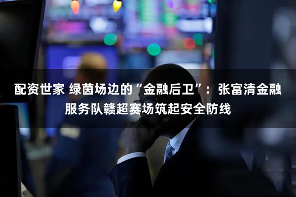 配资世家 绿茵场边的“金融后卫”：张富清金融服务队赣超赛场筑起安全防线