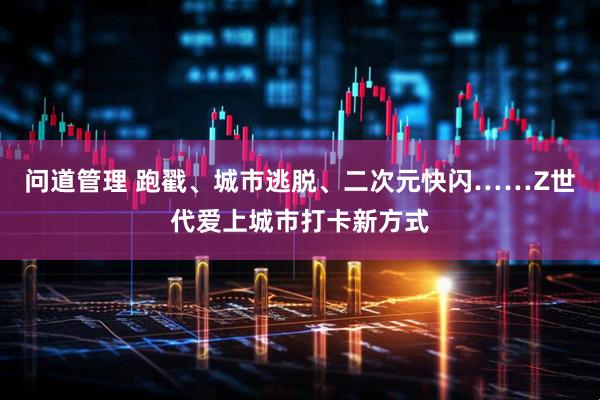 问道管理 跑戳、城市逃脱、二次元快闪……Z世代爱上城市打卡新方式