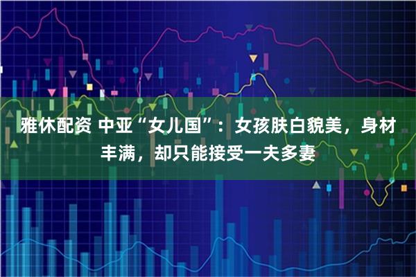 雅休配资 中亚“女儿国”：女孩肤白貌美，身材丰满，却只能接受一夫多妻