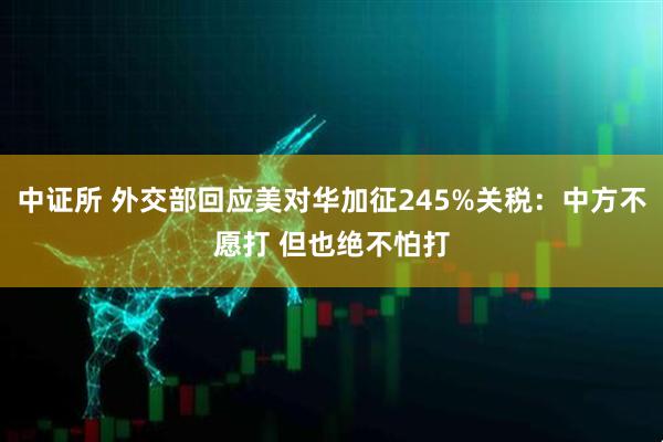 中证所 外交部回应美对华加征245%关税：中方不愿打 但也绝不怕打