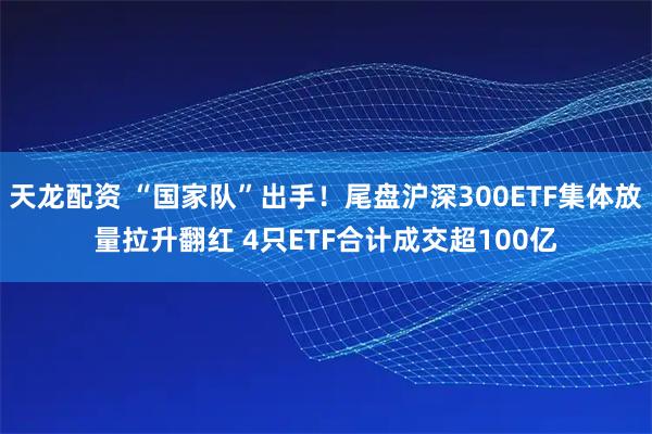 天龙配资 “国家队”出手！尾盘沪深300ETF集体放量拉升翻红 4只ETF合计成交超100亿