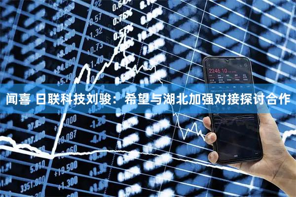 闻喜 日联科技刘骏：希望与湖北加强对接探讨合作