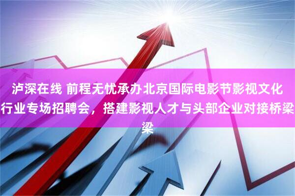 泸深在线 前程无忧承办北京国际电影节影视文化行业专场招聘会，搭建影视人才与头部企业对接桥梁