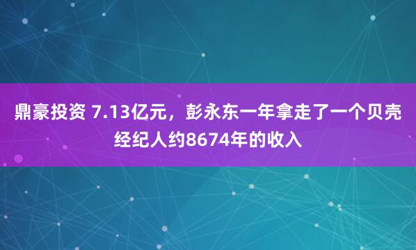 鼎豪投资 7.13亿元，彭永东一年拿走了一个贝壳经纪人约8674年的收入