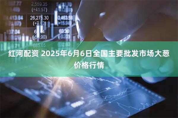 红河配资 2025年6月6日全国主要批发市场大葱价格行情