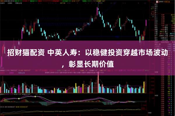 招财猫配资 中英人寿：以稳健投资穿越市场波动，彰显长期价值
