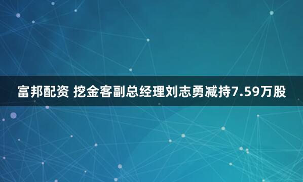 富邦配资 挖金客副总经理刘志勇减持7.59万股