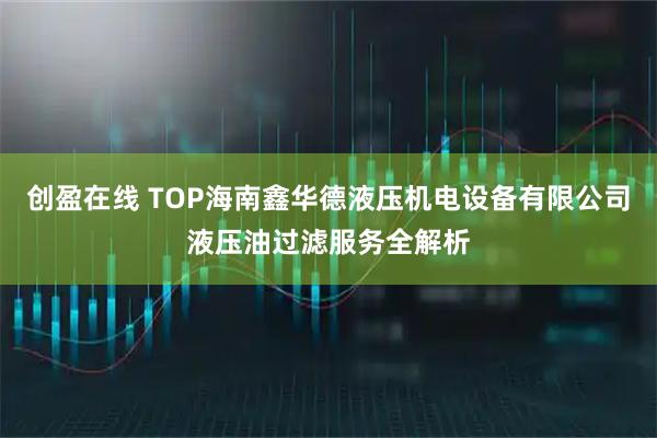 创盈在线 TOP海南鑫华德液压机电设备有限公司液压油过滤服务全解析