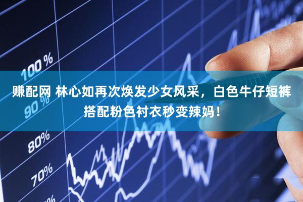 赚配网 林心如再次焕发少女风采，白色牛仔短裤搭配粉色衬衣秒变辣妈！