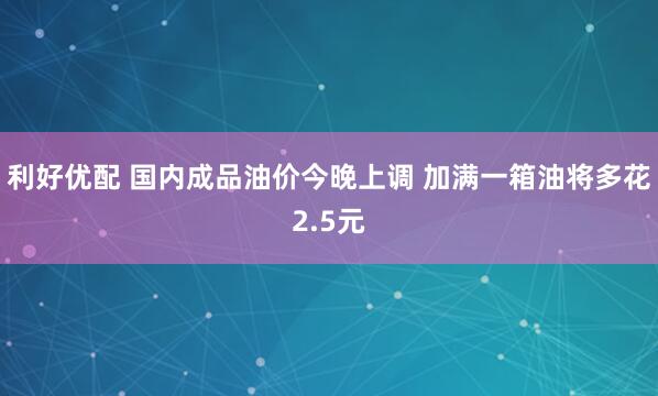 利好优配 国内成品油价今晚上调 加满一箱油将多花2.5元