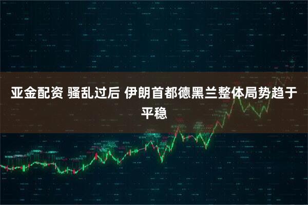 亚金配资 骚乱过后 伊朗首都德黑兰整体局势趋于平稳