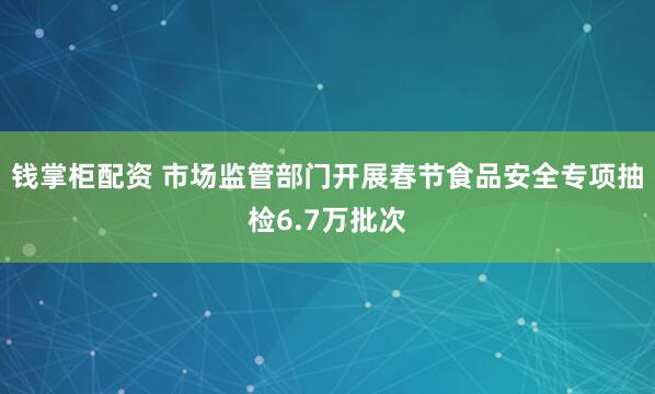 钱掌柜配资 市场监管部门开展春节食品安全专项抽检6.7万批次