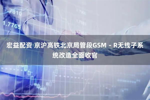 宏益配资 京沪高铁北京局管段GSM－R无线子系统改造全面收官