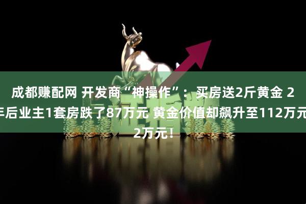 成都赚配网 开发商“神操作”：买房送2斤黄金 2年后业主1套房跌了87万元 黄金价值却飙升至112万元！