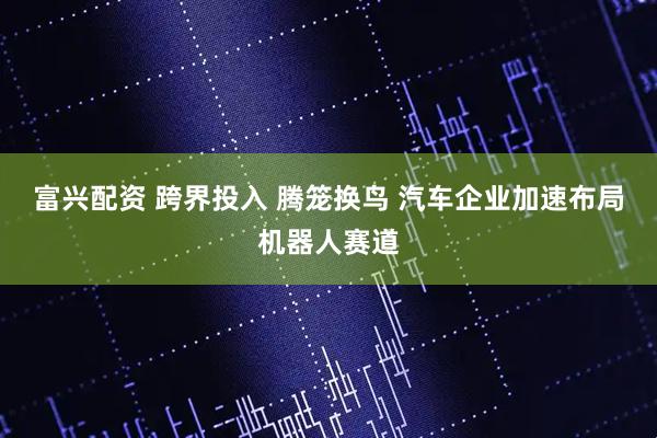 富兴配资 跨界投入 腾笼换鸟 汽车企业加速布局机器人赛道