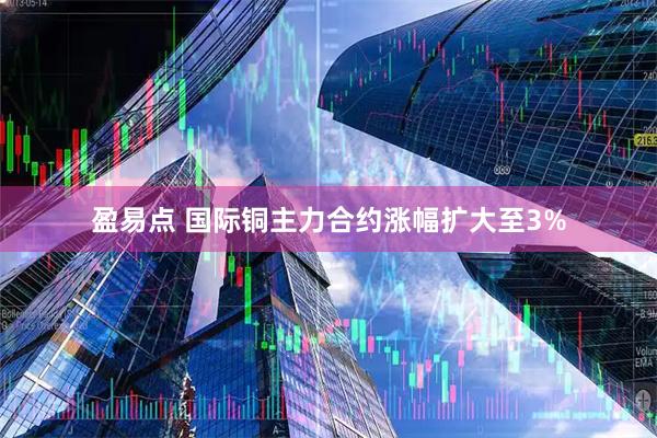 盈易点 国际铜主力合约涨幅扩大至3%