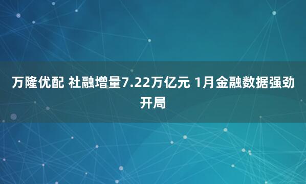 万隆优配 社融增量7.22万亿元 1月金融数据强劲开局