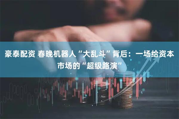 豪泰配资 春晚机器人“大乱斗”背后：一场给资本市场的“超级路演”