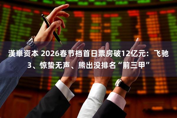 漢崋资本 2026春节档首日票房破12亿元：飞驰3、惊蛰无声、熊出没排名“前三甲”