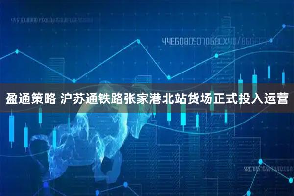 盈通策略 沪苏通铁路张家港北站货场正式投入运营