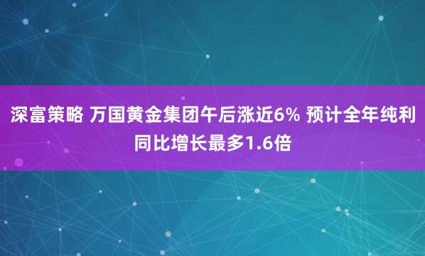 深富策略 万国黄金集团午后涨近6% 预计全年纯利同比增长最多1.6倍