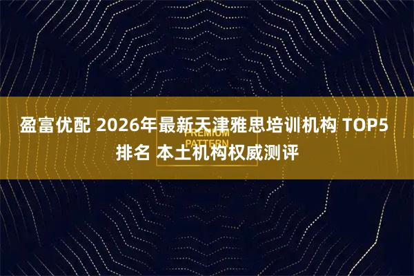盈富优配 2026年最新天津雅思培训机构 TOP5 排名 本土机构权威测评