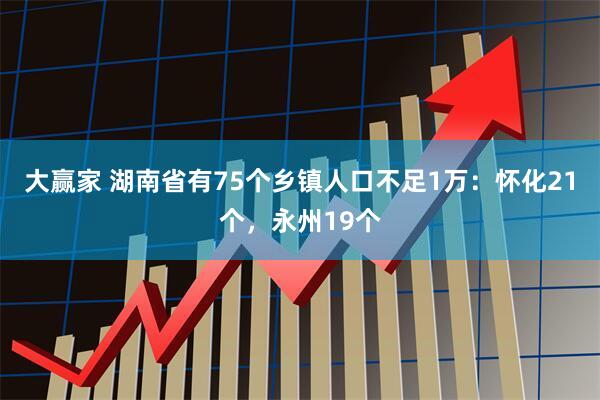 大赢家 湖南省有75个乡镇人口不足1万：怀化21个，永州19个