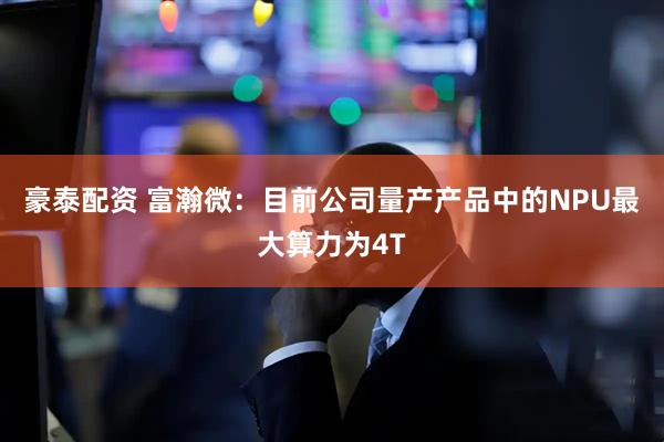 豪泰配资 富瀚微：目前公司量产产品中的NPU最大算力为4T