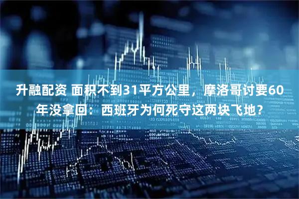 升融配资 面积不到31平方公里，摩洛哥讨要60年没拿回：西班牙为何死守这两块飞地？
